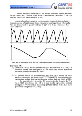 MICROCONTROLADORES PIC EM C

O número de bits do conversor A/D é o número de bits da palavra resultado.
Se o conversor A/D fosse de 8 bits, então o resultado ter 256 níveis. O PIC que
estamos usando tem conversores de 10 bits.
No exemplo da figura seguinte vemos que se a freqüência de amostragem
fosse menor que a freqüência do sinal o instrumento estaria perdendo informação.
Para isto é recomendado que a freqüência do CLP deve de ser pelo menos duas
vezes a do sinal.

Ilustração 36: Amostragem de um sinal com freqüência muito maior a frequencia de amostragem

Exercícios 9.1:
a) Sendo que o range de uma entrada analógica de um CLP é de 0 a10V, e o
conversor tivesse uma resolução de 10 bits. Qual seria o valor do número
resultante para uma entrada de 5 volts?
b) No desenho temos um potenciômetro que atua como sensor do braço
Mecânico construído por alunos do CEFETES/AN3 2003, este potenciômetro
representa a posição do braço, sendo que a posição do braço é de 0 a 100%.
E o potenciômetro na posição 0% tem uma tensão de saída de 1V e
na de 100% uma tensão de 4.5 V, e esta tensão representa a entrada
analógica do PIC na variável SenAnalog1 (0/4095-10bits e de 0 a 5V), disser
qual será a variação de SenAnalog1.

Microcontroladores - PIC

71

 