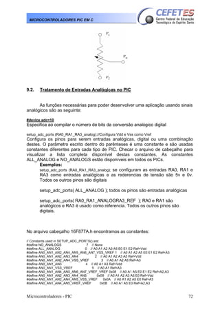 MICROCONTROLADORES PIC EM C

9.2.

Tratamento de Entradas Analógicas no PIC

As funções necessárias para poder desenvolver uma aplicação usando sinais
analógicos são as seguinte:
#device adc=10

Especifica ao compilar o número de bits da conversão analógico digital
setup_adc_ports (RA0_RA1_RA3_analog);//Configura Vdd e Vss como Vref

Configura os pinos para serem entradas analógicas, digital ou uma combinação
destes. O parâmetro escrito dentro do parênteses é uma constante e são usadas
constantes diferentes para cada tipo de PIC. Checar o arquivo de cabeçalho para
visualizar a lista completa disponível destas constantes. As constantes
ALL_ANALOG e NO_ANALOGS estão disponíveis em todos os PICs.
Exemplos:
setup_adc_ports (RA0_RA1_RA3_analog); se configuram as entradas RA0, RA1 e
RA3 como entradas analógicas e as rederencias de tensão são 5v e 0v.
Todos os outros pinos são digitais
setup_adc_ports( ALL_ANALOG ); todos os pinos são entradas analógicas
setup_adc_ports( RA0_RA1_ANALOGRA3_REF ); RA0 e RA1 são
analógicos e RA3 é usado como referencia. Todos os outros pinos são
digitais.

No arquivo cabeçalho 16F877A.h encontramos as constantes:
// Constants used in SETUP_ADC_PORTS() are:
#define NO_ANALOGS
7 // None
#define ALL_ANALOG
0 // A0 A1 A2 A3 A5 E0 E1 E2 Ref=Vdd
#define AN0_AN1_AN2_AN4_AN5_AN6_AN7_VSS_VREF 1 // A0 A1 A2 A5 E0 E1 E2 Ref=A3
#define AN0_AN1_AN2_AN3_AN4
2 // A0 A1 A2 A3 A5 Ref=Vdd
#define AN0_AN1_AN2_AN4_VSS_VREF
3 // A0 A1 A2 A5 Ref=A3
#define AN0_AN1_AN3
4 // A0 A1 A3 Ref=Vdd
#define AN0_AN1_VSS_VREF
5 // A0 A1 Ref=A3
#define AN0_AN1_AN4_AN5_AN6_AN7_VREF_VREF 0x08 // A0 A1 A5 E0 E1 E2 Ref=A2,A3
#define AN0_AN1_AN2_AN3_AN4_AN5
0x09 // A0 A1 A2 A3 A5 E0 Ref=Vdd
#define AN0_AN1_AN2_AN4_AN5_VSS_VREF
0x0A // A0 A1 A2 A5 E0 Ref=A3
#define AN0_AN1_AN4_AN5_VREF_VREF
0x0B // A0 A1 A5 E0 Ref=A2,A3

Microcontroladores - PIC

72

 