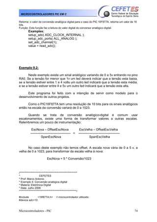 MICROCONTROLADORES PIC EM C
Retorna: o valor da conversão analógica digital para o caso do PIC 16F877A, retorna um valor de 16
bits.
Função: Esta função faz a leitura do valor digital do conversor analógico digital.

Examples:
setup_adc( ADC_CLOCK_INTERNAL );
setup_adc_ports( ALL_ANALOG );
set_adc_channel(1);
value = read_adc();

Exemplo 9.2:
Neste exemplo existe um sinal analógico variando de 0 a 5v entrando no pino
RA0. Se a tensão for menor que 1v um led deverá indicar que a tensão esta baixa,
se a tensão estiver entre 1 e 4 volts um outro led indicará que a tensão esta média,
e se a tensão estiver entre 4 e 5v um outro led indicará que a tensão esta alta.
Este programa foi feito com a intenção de servir como modelo para o
desenvolvimento de outros projetos.
Como o PIC16F877A tem uma resolução de 10 bits para os sinais analógicos
então na escala da conversão variará de 0 a 1023.
Quando se trata de conversão analógico-digital é comum usar
escalonamentos, existe uma forma de transformar valores a outras escalas.
Relembremos um pouco de instrumentação:
EscNova – OffsetEscNova
-------------------------------------- =
SpanEscNova

EscVelha – OffsetEscVelha
--------------------------------------SpanEscVelha

No caso deste exemplo não temos offset. A escala nova vária de 0 a 5 v, a
velha de 0 a 1023, para transformar da escala velha à nova:
EscNova = 5 * Conversão/1023

/********************************************************
*
CEFETES
* Prof: Marco Antonio
* Exemplo 4: Conversão analógica digital
* Materia: Eletrônica Digital
* Data: Julho 2006
********************************************************/
#include
<16f877A.h>
#device adc=10

Microcontroladores - PIC

// microcontrolador utilizado

74

 