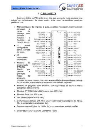 MICROCONTROLADORES PIC EM C

2. O PIC 16F877A
Dentro de todos os PICs este é um dos que apresenta mais recursos e se
adpata as necessidades de nosso curso, entre suas caraterísticas principais
podemos citar:
•

Microcontrolador de 40 pinos, o que possibilita a montagem de um hardware
complexo
e
capaz
de
interagir com
diversos
recursos
e
funções
ao
mesmo tempo.

•

33
portas
configuráveis
como entrada
ou saída.

•

15
interrupções
disponíveis.

•

Memória
de
programação
E²PROM
FLASH,
que
permite
a
gravação
rápida
do
programa
diversas vezes no mesmo chip, sem a necessidade de apagá-lo por meio de
luz ultravioleta, como acontece nos microcontroladores de janela;

•

Memória de programa com 8Kwoeds, com capacidade de escrita e leitura
pelo própio código interno;

•

Memória E²PROM (não volátil) interna com 256 bytes;

•

Memória RAM com 368 bytes;

•

Tês timers (2x8bits e 1x16 bits);

•

Comunicações seriais: SPI, I²C e USART;Conversores analógicos de 10 bits
(8x) e comparadores analógicos (2x);

•

Conversores analógicos de 10 bits (8x) e comparadores analógicos (2x);

•

Dois módulos CCP: Capture, Compare e PWM;

Microcontroladores - PIC

7

 