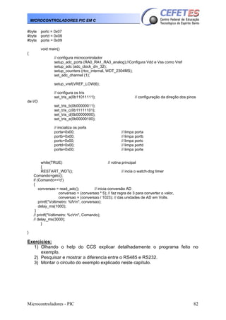 MICROCONTROLADORES PIC EM C
#byte
#byte
#byte

portc = 0x07
portd = 0x08
porte = 0x09
void main()

{
// configura microcontrolador
setup_adc_ports (RA0_RA1_RA3_analog);//Configura Vdd e Vss como Vref
setup_adc (adc_clock_div_32);
setup_counters (rtcc_internal, WDT_2304MS);
set_adc_channel (1);
setup_vref(VREF_LOW|6);
// configura os tris
set_tris_a(0b11011111);

// configuração da direção dos pinos

de I/O
set_tris_b(0b00000011);
set_tris_c(0b11111101);
set_tris_d(0b00000000);
set_tris_e(0b00000100);
// inicializa os ports
porta=0x00;
portb=0x00;
portc=0x00;
portd=0x00;
porte=0x00;

// limpa porta
// limpa portb
// limpa portc
// limpa portd
// limpa porte

while(TRUE)
// rotina principal
{
RESTART_WDT();
// incia o watch-dog timer
Comando=getc();
if (Comando=='d')
{
conversao = read_adc();
// inicia conversão AD
conversao = (conversao * 5); // faz regra de 3 para converter o valor,
conversao = (conversao / 1023); // das unidades de AD em Volts.
printf("Voltimetro: %frn", conversao);
delay_ms(1000);
}
// printf("Voltimetro: %crn", Comando);
// delay_ms(3000);
}
}

Exercícios:
1) Olhando o help do CCS explicar detalhadamente o programa feito no
exemplo.
2) Pesquisar e mostrar a diferencia entre o RS485 e RS232.
3) Montar o circuito do exemplo explicado neste capítulo.

Microcontroladores - PIC

82

 