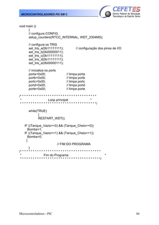MICROCONTROLADORES PIC EM C

void main ()
{
// configura CONFIG
setup_counters(RTCC_INTERNAL, WDT_2304MS);
// configura os TRIS
set_tris_a(0b11111111);
set_tris_b(0b00000011);
set_tris_c(0b11111111);
set_tris_d(0b11111111);
set_tris_e(0b00000111);
// inicializa os ports
porta=0x00;
portb=0x00;
portc=0x00;
portd=0x00;
porte=0x00;

// configuração dos pinos de I/O

// limpa porta
// limpa portb
// limpa portc
// limpa portd
// limpa porte

/* * * * * * * * * * * * * * * * * * * * * * * * * * * * * * * * * * * *
*
Loop principal
*
* * * * * * * * * * * * * * * * * * * * * * * * * * * * * * * * * * * */
while(TRUE)
{
RESTART_WDT();
IF ((Tanque_Vazio==0) && (Tanque_Cheio==0))
Bomba=1;
IF ((Tanque_Vazio==1) && (Tanque_Cheio==1))
Bomba=0;
}
// FIM DO PROGRAMA
}
/* * * * * * * * * * * * * * * * * * * * * * * * * * * * * * * * * * * * * *
*
Fim do Programa
* * * * * * * * * * * * * * * * * * * * * * * * * * * * * * * * * * * * * */

Microcontroladores - PIC

*

84

 