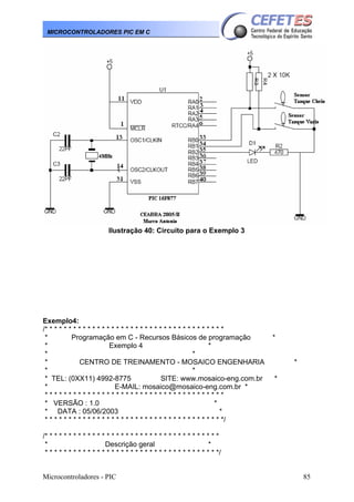 MICROCONTROLADORES PIC EM C

Ilustração 40: Circuito para o Exemplo 3

Exemplo4:
/* * * * * * * * * * * * * * * * * * * * * * * * * * * * * * * * * * * * * *
*
Programação em C - Recursos Básicos de programação
*
Exemplo 4
*
*
*
*
CENTRO DE TREINAMENTO - MOSAICO ENGENHARIA
*
*
* TEL: (0XX11) 4992-8775
SITE: www.mosaico-eng.com.br
*
E-MAIL: mosaico@mosaico-eng.com.br *
**************************************
* VERSÃO : 1.0
*
* DATA : 05/06/2003
*
* * * * * * * * * * * * * * * * * * * * * * * * * * * * * * * * * * * * * */

*
*
*

/* * * * * * * * * * * * * * * * * * * * * * * * * * * * * * * * * * * * *
*
Descrição geral
*
* * * * * * * * * * * * * * * * * * * * * * * * * * * * * * * * * * * * */
Microcontroladores - PIC

85

 