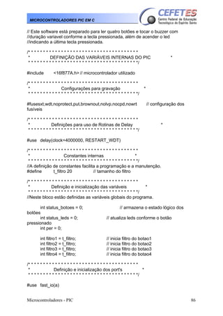 MICROCONTROLADORES PIC EM C

// Este software está preparado para ler quatro botões e tocar o buzzer com
//duração variavel conforme a tecla pressionada, além de acender o led
//indicando a última tecla pressionada.
/* * * * * * * * * * * * * * * * * * * * * * * * * * * * * * * * * * * * *
*
DEFINIÇÃO DAS VARIÁVEIS INTERNAS DO PIC
* * * * * * * * * * * * * * * * * * * * * * * * * * * * * * * * * * * * */
#include

*

<16f877A.h> // microcontrolador utilizado

/* * * * * * * * * * * * * * * * * * * * * * * * * * * * * * * * * * * * *
*
Configurações para gravação
* * * * * * * * * * * * * * * * * * * * * * * * * * * * * * * * * * * * */

*

#fusesxt,wdt,noprotect,put,brownout,nolvp,nocpd,nowrt
fusíveis

// configuração dos

/* * * * * * * * * * * * * * * * * * * * * * * * * * * * * * * * * * * * *
*
Definições para uso de Rotinas de Delay
* * * * * * * * * * * * * * * * * * * * * * * * * * * * * * * * * * * * */

*

#use delay(clock=4000000, RESTART_WDT)
/* * * * * * * * * * * * * * * * * * * * * * * * * * * * * * * * * * * * *
*
Constantes internas
*
* * * * * * * * * * * * * * * * * * * * * * * * * * * * * * * * * * * * */
//A definição de constantes facilita a programação e a manutenção.
#define
t_filtro 20
// tamanho do filtro
/* * * * * * * * * * * * * * * * * * * * * * * * * * * * * * * * * * * * *
*
Definição e inicialização das variáveis
*
* * * * * * * * * * * * * * * * * * * * * * * * * * * * * * * * * * * * */
//Neste bloco estão definidas as variáveis globais do programa.
int status_botoes = 0;
botões
int status_leds = 0;
pressionado
int per = 0;
int filtro1 = t_filtro;
int filtro2 = t_filtro;
int filtro3 = t_filtro;
int filtro4 = t_filtro;

// armazena o estado lógico dos
// atualiza leds conforme o botão

// inicia filtro do botao1
// inicia filtro do botao2
// inicia filtro do botao3
// inicia filtro do botao4

/* * * * * * * * * * * * * * * * * * * * * * * * * * * * * * * * * * * * *
*
Definição e inicialização dos port's
*
* * * * * * * * * * * * * * * * * * * * * * * * * * * * * * * * * * * * */
#use fast_io(a)
Microcontroladores - PIC

86

 