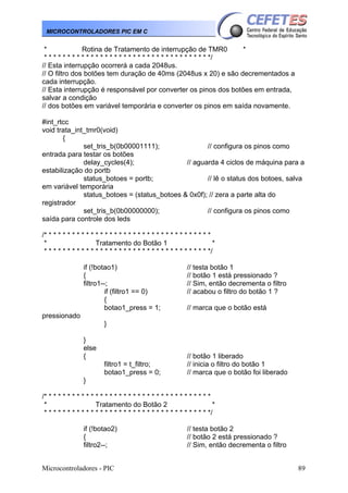 MICROCONTROLADORES PIC EM C

*
Rotina de Tratamento de interrupção de TMR0
*
* * * * * * * * * * * * * * * * * * * * * * * * * * * * * * * * * * * */
// Esta interrupção ocorrerá a cada 2048us.
// O filtro dos botões tem duração de 40ms (2048us x 20) e são decrementados a
cada interrupção.
// Esta interrupção é responsável por converter os pinos dos botões em entrada,
salvar a condição
// dos botões em variável temporária e converter os pinos em saída novamente.
#int_rtcc
void trata_int_tmr0(void)
{
set_tris_b(0b00001111);
// configura os pinos como
entrada para testar os botões
delay_cycles(4);
// aguarda 4 ciclos de máquina para a
estabilização do portb
status_botoes = portb;
// lê o status dos botoes, salva
em variável temporária
status_botoes = (status_botoes & 0x0f); // zera a parte alta do
registrador
set_tris_b(0b00000000);
// configura os pinos como
saída para controle dos leds
/* * * * * * * * * * * * * * * * * * * * * * * * * * * * * * * * * * * *
*
Tratamento do Botão 1
*
* * * * * * * * * * * * * * * * * * * * * * * * * * * * * * * * * * * */
if (!botao1)
{
filtro1--;
if (filtro1 == 0)
{
botao1_press = 1;

// testa botão 1
// botão 1 está pressionado ?
// Sim, então decrementa o filtro
// acabou o filtro do botão 1 ?
// marca que o botão está

pressionado
}
}
else
{
filtro1 = t_filtro;
botao1_press = 0;

// botão 1 liberado
// inicia o filtro do botão 1
// marca que o botão foi liberado

}
/* * * * * * * * * * * * * * * * * * * * * * * * * * * * * * * * * * * *
*
Tratamento do Botão 2
*
* * * * * * * * * * * * * * * * * * * * * * * * * * * * * * * * * * * */
if (!botao2)
{
filtro2--;
Microcontroladores - PIC

// testa botão 2
// botão 2 está pressionado ?
// Sim, então decrementa o filtro
89

 