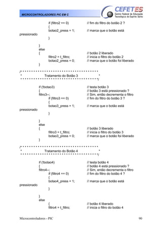 MICROCONTROLADORES PIC EM C

if (filtro2 == 0)
{
botao2_press = 1;

// fim do filtro do botão 2 ?
// marca que o botão está

pressionado
}
}
else
{
filtro2 = t_filtro;
botao2_press = 0;

// botão 2 liberado
// inicia o filtro do botão 2
// marca que o botão foi liberado

}
/* * * * * * * * * * * * * * * * * * * * * * * * * * * * * * * * * * * *
*
Tratamento do Botão 3
*
* * * * * * * * * * * * * * * * * * * * * * * * * * * * * * * * * * * */
if (!botao3)
{
filtro3--;
if (filtro3 == 0)
{
botao3_press = 1;

// testa botão 3
// botão 3 está pressionado ?
// Sim, então decrementa o filtro
// fim do filtro do botão 3 ?
// marca que o botão está

pressionado
}
}
else
{
filtro3 = t_filtro;
botao3_press = 0;

// botão 3 liberado
// inicia o filtro do botão 3
// marca que o botão foi liberado

}
/* * * * * * * * * * * * * * * * * * * * * * * * * * * * * * * * * * * *
*
Tratamento do Botão 4
*
* * * * * * * * * * * * * * * * * * * * * * * * * * * * * * * * * * * */
if (!botao4)
{
filtro4--;
if (filtro4 == 0)
{
botao4_press = 1;

// testa botão 4
// botão 4 está pressionado ?
// Sim, então decrementa o filtro
// fim do filtro do botão 4 ?
// marca que o botão está

pressionado
}
}
else
{
filtro4 = t_filtro;
Microcontroladores - PIC

// botão 4 liberado
// inicia o filtro do botão 4
90

 