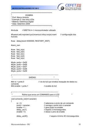 MICROCONTROLADORES PIC EM C

/********************************************************
*
CEABRA
* Prof: Marco Antonio
* Exemplo 5: Uso dos LCDs
* Materia: Eletrônica Digital
* Data: Setembro 2005
********************************************************/
#include

<16f877A.h> // microcontrolador utilizado

#fusesxt,wdt,noprotect,put,brownout,nolvp,nocpd,nowrt
fusíveis

// configuração dos

#use delay(clock=4000000, RESTART_WDT)
#zero_ram
#use
#use
#use
#use
#use

fast_io(a)
fast_io(b)
fast_io(c)
fast_io(d)
fast_io(e)

#byte
#byte
#byte
#byte
#byte

porta = 0x05
portb = 0x06
portc = 0x07
portd = 0x08
porte = 0x09

/* * * * * * * * * * * * * * * * * * * * * * * * * * * * * * * * * * * * * *
*
SAÍDAS
*
* * * * * * * * * * * * * * * * * * * * * * * * * * * * * * * * * * * * * */
#bit rs = porte.0
// via do lcd que sinaliza recepção de dados ou
comando
#bit enable = porte.1
// enable do lcd
/* * * * * * * * * * * * * * * * * * * * * * * * * * * * * * * * * * * * * *
*
Rotina que envia um COMANDO para o LCD
*
* * * * * * * * * * * * * * * * * * * * * * * * * * * * * * * * * * * * * */
void comando_lcd(int caracter)
{
rs = 0;
// seleciona o envio de um comando
portd = caracter;
// carrega o portd com o caracter
enable = 1 ;
// gera pulso no enable
delay_us(1);
// espera 3 microsegundos
enable = 0;
// desce o pino de enable
delay_us(40);

Microcontroladores - PIC

// espera mínimo 40 microsegundos

95

 