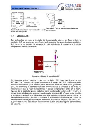 Microcontroladores - PIC 13
MICROCONTROLADORES PIC EM C
Ilustração 2: Clock de um microcontrolador a partir
de um cristal de quartzo
Ilustração 3: Clock de um microcontrolador com
um ressonador
2.5. Oscilador RC
Em aplicações em que a precisão da temporização não é um fator crítico, o
oscilador RC torna-se mais econômico. A freqüência de ressonância do oscilador
RC depende da tensão de alimentação, da resistência R, capacidade C e da
temperatura de funcionamento.
Ilustração 4: Ligação de umoscilador RC
O diagrama acima, mostra como um oscilador RC deve ser ligado a um
PIC16F877A. Com um valor para a resistência R abaixo de 2,2 K, o oscilador pode
tornar-se instável ou pode mesmo parar de oscilar. Para um valor muito grande R
(1M, por exemplo), o oscilador torna-se muito sensível à umidade e ao ruído. É
recomendado que o valor da resistência R esteja compreendido entre 3K e 100K.
Apesar de o oscilador poder trabalhar sem condensador externo (C = 0 pF), é
conveniente, ainda assim, usar um condensador acima de 20 pF para evitar o ruído
e aumentar a estabilidade. Qualquer que seja o oscilador que se está a utilizar, a
freqüência de trabalho do microcontrolador é a do oscilador dividida por quatro. A
freqüência de oscilação dividida por 4 também é fornecida no pino OSC2/CLKOUT
e, pode ser usada, para testar ou sincronizar outros circuitos lógicos pertencentes
ao sistema.
 