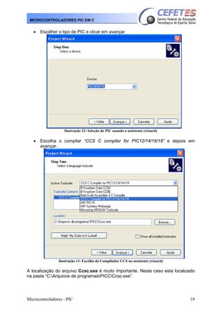 Microcontroladores - PIC 19
MICROCONTROLADORES PIC EM C
• Escolher o tipo de PIC e clicar em avançar
Ilustração 12: Seleção do PIC usando o assistente (wizard)
• Escolha o compilar “CCS C compiler for PIC12/14/16/18” e depois em
avançar.
Ilustração 13: Escolha do Compilador CCS no assistente (wizard)
A localização do arquivo Ccsc.exe é muito importante. Neste caso esta localizado
na pasta “C:Arquivos de programasPICCCcsc.exe”.
 