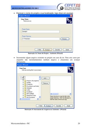 Microcontroladores - PIC 20
MICROCONTROLADORES PIC EM C
• Escrever o nome do projeto e sua localização, logo clicar em avançar.
Ilustração 14: Nome do Projeto - Assistente (Wizard)
• Incrementar algum arquivo existente no projeto em caso de ter. Para este curso por
enquanto não incrementaremos nenhum arquivo e clicaremos em avançar
diretamente.
Ilustração 15: Incremento de Arquivos no Assistente - (Wizard)
 