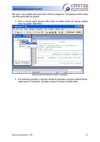 Microcontroladores - PIC 23
MICROCONTROLADORES PIC EM C
Até aqui o seu projeto esta vazio sem nenhum programa. O programa criado ainda
não esta associado ao projeto.
• Com o mouse sobre Source Files clicar no botão direito do mouse, depois
clicar na opção “Add Files”.
Ilustração 20: Incremento de arquivos ao projeto
• Em examinar escolha o caminho aonde foi gravado o arquivo anteriormente,
neste caso C:Temppicc. Escolha o arquivo e clicar no botão Abrir.
 