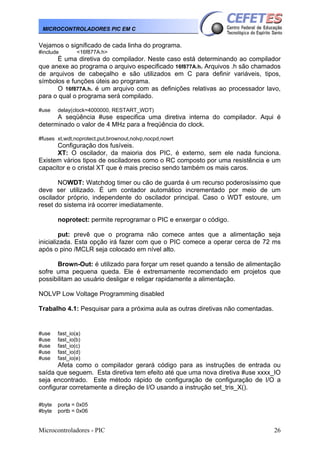 Microcontroladores - PIC 26
MICROCONTROLADORES PIC EM C
Vejamos o significado de cada linha do programa.
#include <16f877A.h>
È uma diretiva do compilador. Neste caso está determinando ao compilador
que anexe ao programa o arquivo especificado 16f877A.h. Arquivos .h são chamados
de arquivos de cabeçalho e são utilizados em C para definir variáveis, tipos,
símbolos e funções úteis ao programa.
O 16f877A.h. é um arquivo com as definições relativas ao processador lavo,
para o qual o programa será compilado.
#use delay(clock=4000000, RESTART_WDT)
A seqüência #use especifica uma diretiva interna do compilador. Aqui é
determinado o valor de 4 MHz para a freqüência do clock.
#fuses xt,wdt,noprotect,put,brownout,nolvp,nocpd,nowrt
Configuração dos fusíveis.
XT: O oscilador, da maioria dos PIC, é externo, sem ele nada funciona.
Existem vários tipos de osciladores como o RC composto por uma resistência e um
capacitor e o cristal XT que é mais preciso sendo também os mais caros.
NOWDT: Watchdog timer ou cão de guarda é um recurso poderosíssimo que
deve ser utilizado. É um contador automático incrementado por meio de um
oscilador próprio, independente do oscilador principal. Caso o WDT estoure, um
reset do sistema irá ocorrer imediatamente.
noprotect: permite reprogramar o PIC e enxergar o código.
put: prevê que o programa não comece antes que a alimentação seja
inicializada. Esta opção irá fazer com que o PIC comece a operar cerca de 72 ms
após o pino /MCLR seja colocado em nível alto.
Brown-Out: é utilizado para forçar um reset quando a tensão de alimentação
sofre uma pequena queda. Ele é extremamente recomendado em projetos que
possibilitam ao usuário desligar e religar rapidamente a alimentação.
NOLVP Low Voltage Programming disabled
Trabalho 4.1: Pesquisar para a próxima aula as outras diretivas não comentadas.
#use fast_io(a)
#use fast_io(b)
#use fast_io(c)
#use fast_io(d)
#use fast_io(e)
Afeta como o compilador gerará código para as instruções de entrada ou
saída que seguem. Esta diretiva tem efeito até que uma nova diretiva #use xxxx_IO
seja encontrado. Este método rápido de configuração de configuração de I/O a
configurar corretamente a direção de I/O usando a instrução set_tris_X().
#byte porta = 0x05
#byte portb = 0x06
 