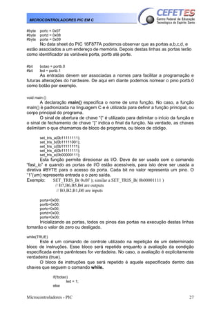 Microcontroladores - PIC 27
MICROCONTROLADORES PIC EM C
#byte portc = 0x07
#byte portd = 0x08
#byte porte = 0x09
No data sheet do PIC 16F877A podemos observar que as portas a,b,c,d, e
estão associados a um endereço de memória. Depois destas linhas as portas terão
como identificador as variáveis porta, portb até porte.
#bit botao = portb.0
#bit led = portb.1
As entradas devem ser associadas a nomes para facilitar a programação e
futuras alterações do hardware. De aqui em diante podemos nomear o pino portb.0
como botão por exemplo.
void main ()
A declaração main() especifica o nome de uma função. No caso, a função
main() é padronizada na linguagem C e é utilizada para definir a função principal, ou
corpo principal do programa.
O sinal de abertura de chave “{“ é utilizado para delimitar o início da função e
o sinal de fechamento de chave “}” indica o final da função. Na verdade, as chaves
delimitam o que chamamos de bloco de programa, ou bloco de código.
set_tris_a(0b11111111);
set_tris_b(0b11111001);
set_tris_c(0b11111111);
set_tris_d(0b11111111);
set_tris_e(0b00000111);
Esta função permite direcionar as I/O. Deve de ser usado com o comando
“fast_io” e quando as portas de I/O estão acessíveis, para isto deve ser usada a
diretiva #BYTE para o acesso da porta. Cada bit no valor representa um pino. O
“1”(um) representa entrada e o zero saída.
Exemplo: SET_TRIS_B( 0x0F ); similar a SET_TRIS_B( 0b00001111 )
// B7,B6,B5,B4 are outputs
// B3,B2,B1,B0 are inputs
porta=0x00;
portb=0x00;
portc=0x00;
portd=0x00;
porte=0x00;
Inicializando as portas, todos os pinos das portas na execução destas linhas
tomarão o valor de zero ou desligado.
while(TRUE)
Este é um comando de controle utilizado na repetição de um determinado
bloco de instruções. Esse bloco será repetido enquanto a avaliação da condição
especificada entre parênteses for verdadeira. No caso, a avaliação é explicitamente
verdadeira (true).
O bloco de instruções que será repetido é aquele especificado dentro das
chaves que seguem o comando while.
if(!botao)
led = 1;
else
 