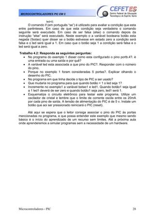 Microcontroladores - PIC 28
MICROCONTROLADORES PIC EM C
led=0;
O comando if (em português “se”) é utilizado para avaliar a condição que esta
entre parênteses. Em caso de que esta condição seja verdadeira o comando
seguinte será executado. Em caso de ser falsa (else) o comando depois da
instrução “else” será executado. Neste exemplo o a variável booleana botão esta
negada (!botao) quer disser se o botão estivesse em estado zero a condição será
falsa e o led será igual a 1. Em caso que o botão seja 1 a condição será falsa e o
led será igual a zero.
Trabalho 4.2: Responda as seguintes perguntas:
• No programa do exemplo 1 disser como esta configurado o pino portb.4?. è
uma entrada ou uma saída e por quê?
• A variável led esta associada a que pino do PIC?. Responder com o número
do pino.
• Porque no exemplo 1 foram consideradas 5 portas?. Explicar olhando o
desenho do PIC.
• No programa em que linha decide o tipo de PIC a ser usado?
• Que mudaria no programa para que quando botão = 1 o led seja 1?
• Incremente no exemplo1 a variável botao1 e led1. Quando botão1 seja igual
a 1 led1 deverá de ser zero e quando botão1 seja zero, led1 será 1.
• Esquematize o circuito eletrônico para testar este programa. Utilize um
oscilador de cristal e lembre que o limite de corrente oscila entre os 20mA
por cada pino de saída. A tensão de alimentação do PIC é de 5 v. Instale um
botão que aoi ser pressionado reiniciará o PIC (reset).
Até aqui se espera que o leitor consiga associar o pino do PIC às portas
mencionadas no programa, e que possa entender este exemplo que mesmo sendo
básico é o início do aprendizado de um recurso sem limites. Até a próxima aula
onde aprenderemos a simular programas sem a necessidade de um hardware.
 