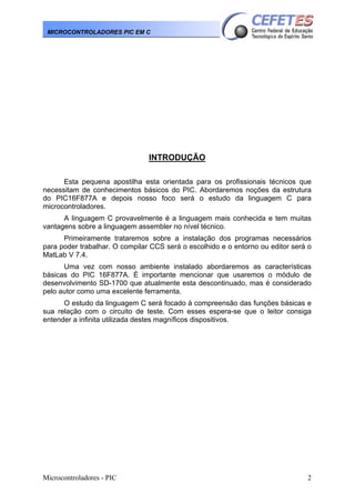 Microcontroladores - PIC 2
MICROCONTROLADORES PIC EM C
INTRODUÇÃO
Esta pequena apostilha esta orientada para os profissionais técnicos que
necessitam de conhecimentos básicos do PIC. Abordaremos noções da estrutura
do PIC16F877A e depois nosso foco será o estudo da linguagem C para
microcontroladores.
A linguagem C provavelmente é a linguagem mais conhecida e tem muitas
vantagens sobre a linguagem assembler no nível técnico.
Primeiramente trataremos sobre a instalação dos programas necessários
para poder trabalhar. O compilar CCS será o escolhido e o entorno ou editor será o
MatLab V 7.4.
Uma vez com nosso ambiente instalado abordaremos as características
básicas do PIC 16F877A. È importante mencionar que usaremos o módulo de
desenvolvimento SD-1700 que atualmente esta descontinuado, mas é considerado
pelo autor como uma excelente ferramenta.
O estudo da linguagem C será focado à compreensão das funções básicas e
sua relação com o circuito de teste. Com esses espera-se que o leitor consiga
entender a infinita utilizada destes magníficos dispositivos.
 