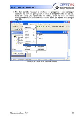 Microcontroladores - PIC 32
MICROCONTROLADORES PIC EM C
5. Não tem sentido visualizar a simulação do programa se não conseguir
estimular as entradas para poder observar o comportamento das saídas.
Para isto existe uma ferramenta no MPSIM, clicar na opção do menu
Debugger/Stimulus Controller/New Scenario como se mostra na ilustração
seguinte.
Ilustração 26: Criação de um controle de estimulo
 