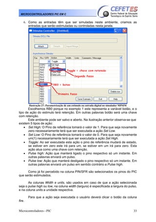 Microcontroladores - PIC 33
MICROCONTROLADORES PIC EM C
6. Como as entradas têm que ser simuladas neste ambiente, criamos as
entradas que serão estimuladas ou controladas nesta janela.
Ilustração 27: Parametrização de um estimulo ou entrada digital no simulador MPSIM
Escolhemos RB0 porque no exemplo 1 este representa a variável botão, e o
tipo de ação do estimulo terá retenção. Em outras palavras botão será uma chave
com retenção.
Este ambiente pode ser salvo e aberto. Na ilustração anterior observa-se que
existem 5 tipos de ação:
• Set High: O Pino de referência tomará o valor de 1. Para que seja novamente
zero necessariamente terá que ser executada a ação Set Low.
• Set Low: O Pino de referência tomará o valor de 0. Para que seja novamente
um(1) necessariamente terá que ser executada a ação Set High.
• Toggle: Ao ser executada esta ação o pino de referência mudará de estado,
se estiver em zero este irá para um, se estiver em um irá para zero. Esta
ação atua como uma chave com retenção.
• Pulse high: Ação que manterá ligado o pino respectivo só um instante. Em
outras palavras enviará um pulso.
• Pulse low: Ação que manterá desligado o pino respectivo só um instante. Em
outras palavras enviará um pulso em sentido contrário a Pulse high.
Como já foi percebido na coluna PIN/SFR são selecionados os pinos do PIC
que serão estimulados.
As colunas Width e units, são usados em caso de que a ação selecionada
seja o pulse high ou low, na coluna width (largura) é especificada a largura do pulso,
e na coluna units a unidade respectiva.
Para que a ação seja executada o usuário deverá clicar o botão da coluna
fire.
 