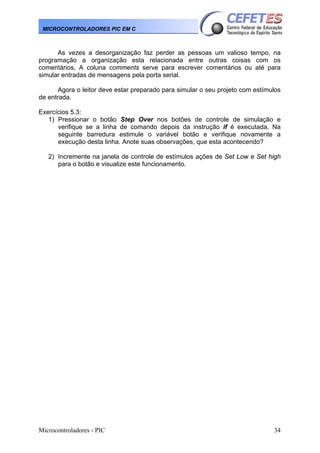 Microcontroladores - PIC 34
MICROCONTROLADORES PIC EM C
As vezes a desorganização faz perder as pessoas um valioso tempo, na
programação a organização esta relacionada entre outras coisas com os
comentários, A coluna comments serve para escrever comentários ou até para
simular entradas de mensagens pela porta serial.
Agora o leitor deve estar preparado para simular o seu projeto com estímulos
de entrada.
Exercícios 5.3:
1) Pressionar o botão Step Over nos botões de controle de simulação e
verifique se a linha de comando depois da instrução if é executada. Na
seguinte barredura estimule o variável botão e verifique novamente a
execução desta linha. Anote suas observações, que esta acontecendo?
2) Incremente na janela de controle de estímulos ações de Set Low e Set high
para o botão e visualize este funcionamento.
 