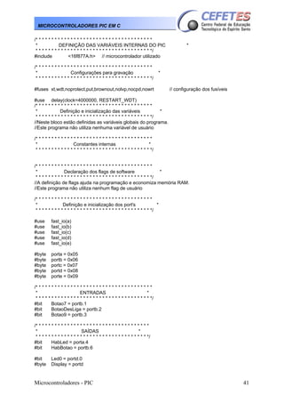 Microcontroladores - PIC 41
MICROCONTROLADORES PIC EM C
/* * * * * * * * * * * * * * * * * * * * * * * * * * * * * * * * * * * * *
* DEFINIÇÃO DAS VARIÁVEIS INTERNAS DO PIC *
* * * * * * * * * * * * * * * * * * * * * * * * * * * * * * * * * * * * */
#include <16f877A.h> // microcontrolador utilizado
/* * * * * * * * * * * * * * * * * * * * * * * * * * * * * * * * * * * * *
* Configurações para gravação *
* * * * * * * * * * * * * * * * * * * * * * * * * * * * * * * * * * * * */
#fuses xt,wdt,noprotect,put,brownout,nolvp,nocpd,nowrt // configuração dos fusíveis
#use delay(clock=4000000, RESTART_WDT)
/* * * * * * * * * * * * * * * * * * * * * * * * * * * * * * * * * * * * *
* Definição e inicialização das variáveis *
* * * * * * * * * * * * * * * * * * * * * * * * * * * * * * * * * * * * */
//Neste bloco estão definidas as variáveis globais do programa.
//Este programa não utiliza nenhuma variável de usuário
/* * * * * * * * * * * * * * * * * * * * * * * * * * * * * * * * * * * * *
* Constantes internas *
* * * * * * * * * * * * * * * * * * * * * * * * * * * * * * * * * * * * */
/* * * * * * * * * * * * * * * * * * * * * * * * * * * * * * * * * * * * *
* Declaração dos flags de software *
* * * * * * * * * * * * * * * * * * * * * * * * * * * * * * * * * * * * */
//A definição de flags ajuda na programação e economiza memória RAM.
//Este programa não utiliza nenhum flag de usuário
/* * * * * * * * * * * * * * * * * * * * * * * * * * * * * * * * * * * * *
* Definição e inicialização dos port's *
* * * * * * * * * * * * * * * * * * * * * * * * * * * * * * * * * * * * */
#use fast_io(a)
#use fast_io(b)
#use fast_io(c)
#use fast_io(d)
#use fast_io(e)
#byte porta = 0x05
#byte portb = 0x06
#byte portc = 0x07
#byte portd = 0x08
#byte porte = 0x09
/* * * * * * * * * * * * * * * * * * * * * * * * * * * * * * * * * * * * *
* ENTRADAS *
* * * * * * * * * * * * * * * * * * * * * * * * * * * * * * * * * * * * */
#bit Botao7 = portb.1
#bit BotaoDesLiga = portb.2
#bit Botao9 = portb.3
/* * * * * * * * * * * * * * * * * * * * * * * * * * * * * * * * * * * *
* SAÍDAS *
* * * * * * * * * * * * * * * * * * * * * * * * * * * * * * * * * * * */
#bit HabLed = porta.4
#bit HabBotao = portb.6
#bit Led0 = portd.0
#byte Display = portd
 