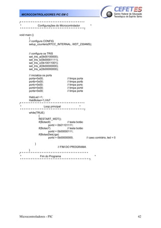 Microcontroladores - PIC 42
MICROCONTROLADORES PIC EM C
/* * * * * * * * * * * * * * * * * * * * * * * * * * * * * * * * * * * *
* Configurações do Microcontrolador *
* * * * * * * * * * * * * * * * * * * * * * * * * * * * * * * * * * * */
void main ()
{
// configura CONFIG
setup_counters(RTCC_INTERNAL, WDT_2304MS);
// configura os TRIS
set_tris_a(0b00100000);
set_tris_b(0b00001111);
set_tris_c(0b10011001);
set_tris_d(0b00000000);
set_tris_e(0b00000000);
// inicializa os ports
porta=0x00; // limpa porta
portb=0x00; // limpa portb
portc=0x00; // limpa portc
portd=0x00; // limpa portd
porte=0x00; // limpa porte
HabLed =1;
HabBotao=1;//rb7
/* * * * * * * * * * * * * * * * * * * * * * * * * * * * * * * * * * * *
* Loop principal *
* * * * * * * * * * * * * * * * * * * * * * * * * * * * * * * * * * * */
while(TRUE)
{
RESTART_WDT();
if(Botao9) // testa botão
portd = 0b01101111;
if(Botao7) // testa botão
portd = 0b00000111;
if(BotaoDesLiga)
portd = 0b00000000; // caso contrário, led = 0
}
// FIM DO PROGRAMA
}
/* * * * * * * * * * * * * * * * * * * * * * * * * * * * * * * * * * * * * *
* Fim do Programa *
* * * * * * * * * * * * * * * * * * * * * * * * * * * * * * * * * * * * * * */
 
