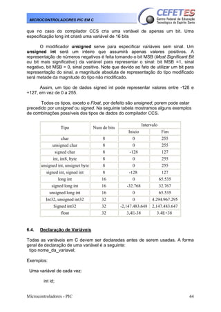 Microcontroladores - PIC 44
MICROCONTROLADORES PIC EM C
que no caso do compilador CCS cria uma variável de apenas um bit. Uma
especificação long int criará uma variável de 16 bits
O modificador unsigned serve para especificar variáveis sem sinal. Um
unsigned int será um inteiro que assumirá apenas valores positivos. A
representação de números negativos é feita tomando o bit MSB (Most Significant Bit
ou bit mais significativo) da variável para representar o sinal: bit MSB =1, sinal
negativo, bit MSB = 0, sinal positivo. Note que devido ao fato de utilizar um bit para
representação do sinal, a magnitude absoluta de representação do tipo modificado
será metade da magnitude do tipo não modificado.
Assim, um tipo de dados signed int pode representar valores entre -128 e
+127, em vez de 0 a 255.
Todos os tipos, exceto o Float, por defeito são unsigned; porem pode estar
precedido por unsigned ou signed. Na seguinte tabela mostramos alguns exemplos
de combinações possíveis dos tipos de dados do compilador CCS.
Intervalo
Tipo Num de bits
Inicio Fim
char 8 0 255
unsigned char 8 0 255
signed char 8 -128 127
int, int8, byte 8 0 255
unsigned int, unsignet byte 8 0 255
signed int, signed int 8 -128 127
long int 16 0 65.535
signed long int 16 -32.768 32.767
unsigned long int 16 0 65.535
Int32, unsigned int32 32 0 4.294.967.295
Signed int32 32 -2,147.483.648 2,147.483.647
float 32 3,4E-38 3.4E+38
6.4. Declaração de Variáveis
Todas as variáveis em C devem ser declaradas antes de serem usadas. A forma
geral de declaração de uma variável é a seguinte:
tipo nome_da_variavel;
Exemplos:
Uma variável de cada vez:
int id;
 