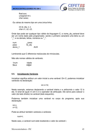 Microcontroladores - PIC 45
MICROCONTROLADORES PIC EM C
float aux;
unsigned int i;
char carac;
Ou várias do mesmo tipo em uma única linha:
int id, obj, n, t;
char c1, c2, c3;
Onde tipo pode ser qualquer tipo válido da linguagem C, e nome_da_variavel deve
ser um nome dado pelo programador, sendo o primeiro caractere uma letra ou um
"_", e os demais, letras, números ou "_".
num _carac
peso Id_obj
aluno_1 AUX
Lembrando que C diferencia maiúsculas de minúsculas.
Não são nomes válidos de variáveis:
1num -idade
$aux id@al
6.5. Inicializando Variáveis
Inicializar significa atribuir um valor inicial a uma variável. Em C, podemos inicializar
variáveis na declaração:
int n=12;
Neste exemplo, estamos declarando a variável inteira n e atribuindo o valor 12 à
ela. O sinal de igual (=) em C é o operador de atribuição. Ele serve para colocar o
valor (do lado direito) na variável (lado esquerdo).
Podemos também inicializar uma variável no corpo do programa, após sua
declaração:
int n;
n=12;
Pode-se atribuir também variáveis a variáveis:
num=i;
Neste caso, a variável num está recebendo o valor da variável i.
 