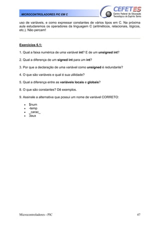 Microcontroladores - PIC 47
MICROCONTROLADORES PIC EM C
uso de variáveis, e como expressar constantes de vários tipos em C. Na próxima
aula estudaremos os operadores da linguagem C (aritméticos, relacionais, lógicos,
etc.). Não percam!
Exercícios 6.1:
1. Qual a faixa numérica de uma variável int? E de um unsigned int?
2. Qual a diferença de um signed int para um int?
3. Por que a declaração de uma variável como unsigned é redundante?
4. O que são variáveis e qual é sua utilidade?
5. Qual a diferença entre as variáveis locais e globais?
8. O que são constantes? Dê exemplos.
9. Assinale a alternativa que possui um nome de variável CORRETO:
• $num
• -temp
• _carac_
• 3aux
 