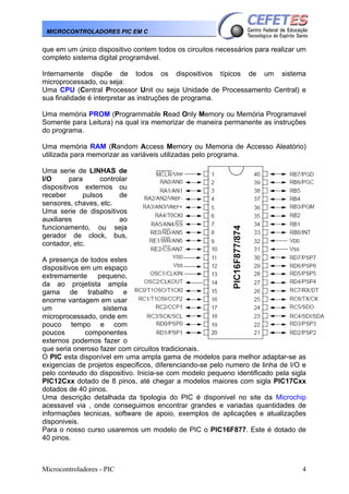 Microcontroladores - PIC 4
MICROCONTROLADORES PIC EM C
que em um único dispositivo contem todos os circuitos necessários para realizar um
completo sistema digital programável.
Internamente dispõe de todos os dispositivos típicos de um sistema
microprocessado, ou seja:
Uma CPU (Central Processor Unit ou seja Unidade de Processamento Central) e
sua finalidade é interpretar as instruções de programa.
Uma memória PROM (Programmable Read Only Memory ou Memória Programavel
Somente para Leitura) na qual ira memorizar de maneira permanente as instruções
do programa.
Uma memória RAM (Random Access Memory ou Memoria de Accesso Aleatório)
utilizada para memorizar as variáveis utilizadas pelo programa.
Uma serie de LINHAS de
I/O para controlar
dispositivos externos ou
receber pulsos de
sensores, chaves, etc.
Uma serie de dispositivos
auxiliares ao
funcionamento, ou seja
gerador de clock, bus,
contador, etc.
A presença de todos estes
dispositivos em um espaço
extremamente pequeno,
da ao projetista ampla
gama de trabalho e
enorme vantagem em usar
um sistema
microprocessado, onde em
pouco tempo e com
poucos componentes
externos podemos fazer o
que seria oneroso fazer com circuitos tradicionais.
O PIC esta disponível em uma ampla gama de modelos para melhor adaptar-se as
exigencias de projetos especificos, diferenciando-se pelo numero de linha de I/O e
pelo conteudo do dispositivo. Inicia-se com modelo pequeno identificado pela sigla
PIC12Cxx dotado de 8 pinos, até chegar a modelos maiores com sigla PIC17Cxx
dotados de 40 pinos.
Uma descrição detalhada da tipologia do PIC é disponivel no site da Microchip
acessavel via , onde conseguimos encontrar grandes e variadas quantidades de
informações tecnicas, software de apoio, exemplos de aplicações e atualizações
disponiveis.
Para o nosso curso usaremos um modelo de PIC o PIC16F877. Este é dotado de
40 pinos.
 