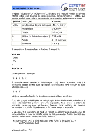 Microcontroladores - PIC 49
MICROCONTROLADORES PIC EM C
(adição), - (subtração), * (multiplicação), / (divisão) e % (módulo ou resto da divisão
inteira), todos estes binários (de dois operandos). Temos também o - unário, que
muda o sinal de uma variável ou expressão para negativo. Veja a tabela a seguir:
Operador Descrição Exemplo
- unário Inverte o sinal de uma expressão -10, -n, -(5*3+8)
* Multiplicação 3*5, num*i
/ Divisão 2/6, n/(2+5)
% Módulo da divisão inteira (resto) 5%2, n%k
+ Adição 8+10, exp+num
- Subtração 3-6, n-p
A precedência dos operadores aritméticos é a seguinte:
Mais alta
- unário
* / %
+ -
Mais baixa
Uma expressão deste tipo:
5 + 2 * 3 - 8 / 4
É avaliada assim: primeiro a multiplicação (2*3), depois a divisão (8/4). Os
resultados obtidos destas duas operações são utilizados para resolver as duas
últimas operações:
5 + 6 - 2
adição e subtração. Igualzinho à matemática aprendida no primário...
Tudo isso porque as operações de multiplicação e divisão têm maior precedência e
estas são resolvidas primeiro em uma expressão. Para mudar a ordem de
operação, devem-se usar parênteses. Deve-se tomar cuidado ao construir
expressões, pois a falta de parênteses pode causar erros no resultado.
O Operador % é equivalente ao mod em Pascal, e é útil em várias situações. Ele dá
como resultado o resto da divisão inteira de dois operandos. Assim, fica fácil, por
exemplo, saber se um número é múltiplo de outro:
if ((num%3)==0) /* se o resto da divisão entre num e 3 for igual a 0 ... */
printf("Múltiplo de 3n");
 