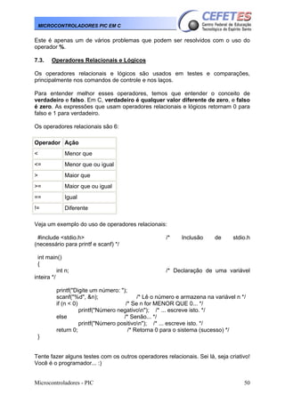 Microcontroladores - PIC 50
MICROCONTROLADORES PIC EM C
Este é apenas um de vários problemas que podem ser resolvidos com o uso do
operador %.
7.3. Operadores Relacionais e Lógicos
Os operadores relacionais e lógicos são usados em testes e comparações,
principalmente nos comandos de controle e nos laços.
Para entender melhor esses operadores, temos que entender o conceito de
verdadeiro e falso. Em C, verdadeiro é qualquer valor diferente de zero, e falso
é zero. As expressões que usam operadores relacionais e lógicos retornam 0 para
falso e 1 para verdadeiro.
Os operadores relacionais são 6:
Operador Ação
< Menor que
<= Menor que ou igual
> Maior que
>= Maior que ou igual
== Igual
!= Diferente
Veja um exemplo do uso de operadores relacionais:
#include <stdio.h> /* Inclusão de stdio.h
(necessário para printf e scanf) */
int main()
{
int n; /* Declaração de uma variável
inteira */
printf("Digite um número: ");
scanf("%d", &n); /* Lê o número e armazena na variável n */
if (n < 0) /* Se n for MENOR QUE 0... */
printf("Número negativon"); /* ... escreve isto. */
else /* Senão... */
printf("Número positivon"); /* ... escreve isto. */
return 0; /* Retorna 0 para o sistema (sucesso) */
}
Tente fazer alguns testes com os outros operadores relacionais. Sei lá, seja criativo!
Você é o programador... :)
 