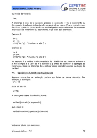 Microcontroladores - PIC 52
MICROCONTROLADORES PIC EM C
ou depois da variável:
n++;
A diferença é que, se o operador precede o operando (++n), o incremento ou
decremento é realizado antes do valor da variável ser usado. E se o operador vem
depois do operando (n++), o valor da variável poderá ser usado antes de acontecer
a operação de incremento ou decremento. Veja estes dois exemplos:
Exemplo 1:
n= 5;
p= ++n;
printf("%d ",p); /* imprime na tela: 6 */
Exemplo 2:
n= 5;
p= n++;
printf("%d ",p); /* imprime na tela: 5 */
No exemplo 1, a variável n é incrementada de 1 ANTES de seu valor ser atribuído a
p. No exemplo 2, o valor de n é atribuído a p antes de acontecer a operação de
incremento. Essa é a diferença de se colocar esses operadores antes ou depois da
variável.
7.5. Operadores Aritméticos de Atribuição
Algumas operações de atribuição podem ser feitas de forma resumida. Por
exemplo, a atribuição:
x= x+10;
pode ser escrita:
x+=10;
A forma geral desse tipo de atribuição é:
variável [operador]= [expressão];
que é igual a:
variável= variável [operador] [expressão]
Veja essa tabela com exemplos:
 