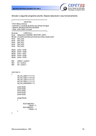 Microcontroladores - PIC 58
MICROCONTROLADORES PIC EM C
Simular o seguinte programa escrito. Depois descrever o seu funcionamento.
/********************************************************
* CEFETES
* Prof: Marco Antonio
* Exemplo 2: Controle de Nível num tanque de água
* Materia: MICROCONTROLADORES
* Data: Julho 2006 /Linhares
********************************************************/
#include <16f877A.h>
#use delay(clock=4000000, RESTART_WDT)
#fuses xt,nowdt,noprotect,put,brownout,nolvp,nocpd,nowrt
#use fast_io(a)
#use fast_io(b)
#use fast_io(c)
#use fast_io(d)
#use fast_io(e)
#byte porta = 0x05
#byte portb = 0x06
#byte portc = 0x07
#byte portd = 0x08
#byte porte = 0x09
#bit LMotor = portb.0
#bit S1 = portb.2
#bit S2 = portb.3
void main ()
{
set_tris_a(0b11111111);
set_tris_b(0b11110110);
set_tris_c(0b11111111);
set_tris_d(0b11111111);
set_tris_e(0b00000111);
porta=0x00;
portb=0x00;
portc=0x00;
portd=0x00;
porte=0x00;
while(TRUE)
{
if((!S1)&&(!S2))
LMotor =1;
if((S1)&&(S2))
LMotor = 0;
}
}
 