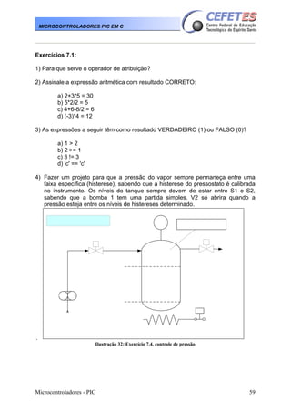 Microcontroladores - PIC 59
MICROCONTROLADORES PIC EM C
Exercícios 7.1:
1) Para que serve o operador de atribuição?
2) Assinale a expressão aritmética com resultado CORRETO:
a) 2+3*5 = 30
b) 5*2/2 = 5
c) 4+6-8/2 = 6
d) (-3)*4 = 12
3) As expressões a seguir têm como resultado VERDADEIRO (1) ou FALSO (0)?
a) 1 > 2
b) 2 >= 1
c) 3 != 3
d) 'c' == 'c'
4) Fazer um projeto para que a pressão do vapor sempre permaneça entre uma
faixa específica (histerese), sabendo que a histerese do pressostato é calibrada
no instrumento. Os níveis do tanque sempre devem de estar entre S1 e S2,
sabendo que a bomba 1 tem uma partida simples. V2 só abrira quando a
pressão esteja entre os níveis de histereses determinado.
.
Ilustração 32: Exercício 7.4, controle de pressão
 