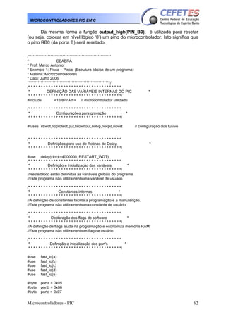 Microcontroladores - PIC 62
MICROCONTROLADORES PIC EM C
Da mesma forma a função output_high(PIN_B0), é utilizada para resetar
(ou seja, colocar em nível lógico ‘0’) um pino do microcontrolador. Isto significa que
o pino RB0 (da porta B) será resetado.
/********************************************************
* CEABRA
* Prof: Marco Antonio
* Exemplo 1: Pisca – Pisca (Estrutura básica de um programa)
* Matéria: Microcontroladores
* Data: Julho 2006
********************************************************/
/* * * * * * * * * * * * * * * * * * * * * * * * * * * * * * * * * * * * *
* DEFINIÇÃO DAS VARIÁVEIS INTERNAS DO PIC *
* * * * * * * * * * * * * * * * * * * * * * * * * * * * * * * * * * * * */
#include <16f877A.h> // microcontrolador utilizado
/* * * * * * * * * * * * * * * * * * * * * * * * * * * * * * * * * * * * *
* Configurações para gravação *
* * * * * * * * * * * * * * * * * * * * * * * * * * * * * * * * * * * * */
#fuses xt,wdt,noprotect,put,brownout,nolvp,nocpd,nowrt // configuração dos fusíve
/* * * * * * * * * * * * * * * * * * * * * * * * * * * * * * * * * * * * *
* Definições para uso de Rotinas de Delay *
* * * * * * * * * * * * * * * * * * * * * * * * * * * * * * * * * * * * */
#use delay(clock=4000000, RESTART_WDT)
/* * * * * * * * * * * * * * * * * * * * * * * * * * * * * * * * * * * * *
* Definição e inicialização das variáveis *
* * * * * * * * * * * * * * * * * * * * * * * * * * * * * * * * * * * * */
//Neste bloco estão definidas as variáveis globais do programa.
//Este programa não utiliza nenhuma variável de usuário
/* * * * * * * * * * * * * * * * * * * * * * * * * * * * * * * * * * * * *
* Constantes internas *
* * * * * * * * * * * * * * * * * * * * * * * * * * * * * * * * * * * * */
//A definição de constantes facilita a programação e a manutenção.
//Este programa não utiliza nenhuma constante de usuário
/* * * * * * * * * * * * * * * * * * * * * * * * * * * * * * * * * * * * *
* Declaração dos flags de software *
* * * * * * * * * * * * * * * * * * * * * * * * * * * * * * * * * * * * */
//A definição de flags ajuda na programação e economiza memória RAM.
//Este programa não utiliza nenhum flag de usuário
/* * * * * * * * * * * * * * * * * * * * * * * * * * * * * * * * * * * * *
* Definição e inicialização dos port's *
* * * * * * * * * * * * * * * * * * * * * * * * * * * * * * * * * * * * */
#use fast_io(a)
#use fast_io(b)
#use fast_io(c)
#use fast_io(d)
#use fast_io(e)
#byte porta = 0x05
#byte portb = 0x06
#byte portc = 0x07
 