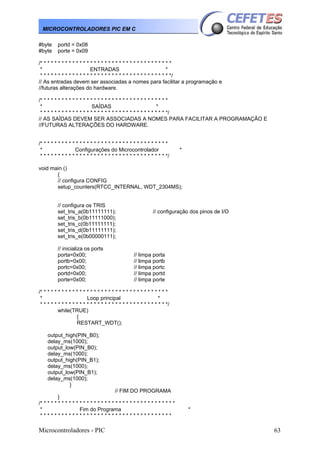 Microcontroladores - PIC 63
MICROCONTROLADORES PIC EM C
#byte portd = 0x08
#byte porte = 0x09
/* * * * * * * * * * * * * * * * * * * * * * * * * * * * * * * * * * * * *
* ENTRADAS *
* * * * * * * * * * * * * * * * * * * * * * * * * * * * * * * * * * * * */
// As entradas devem ser associadas a nomes para facilitar a programação e
//futuras alterações do hardware.
/* * * * * * * * * * * * * * * * * * * * * * * * * * * * * * * * * * * *
* SAÍDAS *
* * * * * * * * * * * * * * * * * * * * * * * * * * * * * * * * * * * */
// AS SAÍDAS DEVEM SER ASSOCIADAS A NOMES PARA FACILITAR A PROGRAMAÇÃO E
//FUTURAS ALTERAÇÕES DO HARDWARE.
/* * * * * * * * * * * * * * * * * * * * * * * * * * * * * * * * * * * *
* Configurações do Microcontrolador *
* * * * * * * * * * * * * * * * * * * * * * * * * * * * * * * * * * * */
void main ()
{
// configura CONFIG
setup_counters(RTCC_INTERNAL, WDT_2304MS);
// configura os TRIS
set_tris_a(0b11111111); // configuração dos pinos de I/O
set_tris_b(0b11111000);
set_tris_c(0b11111111);
set_tris_d(0b11111111);
set_tris_e(0b00000111);
// inicializa os ports
porta=0x00; // limpa porta
portb=0x00; // limpa portb
portc=0x00; // limpa portc
portd=0x00; // limpa portd
porte=0x00; // limpa porte
/* * * * * * * * * * * * * * * * * * * * * * * * * * * * * * * * * * * *
* Loop principal *
* * * * * * * * * * * * * * * * * * * * * * * * * * * * * * * * * * * */
while(TRUE)
{
RESTART_WDT();
output_high(PIN_B0);
delay_ms(1000);
output_low(PIN_B0);
delay_ms(1000);
output_high(PIN_B1);
delay_ms(1000);
output_low(PIN_B1);
delay_ms(1000);
}
// FIM DO PROGRAMA
}
/* * * * * * * * * * * * * * * * * * * * * * * * * * * * * * * * * * * * * *
* Fim do Programa *
* * * * * * * * * * * * * * * * * * * * * * * * * * * * * * * * * * * * *
 