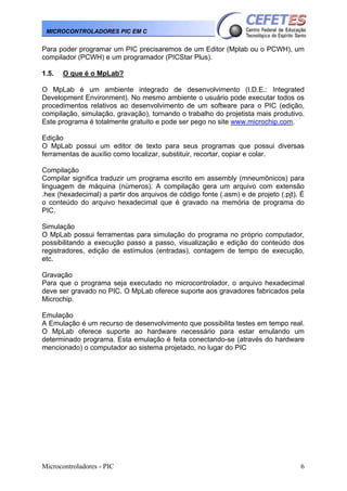 Microcontroladores - PIC 6
MICROCONTROLADORES PIC EM C
Para poder programar um PIC precisaremos de um Editor (Mplab ou o PCWH), um
compilador (PCWH) e um programador (PICStar Plus).
1.5. O que é o MpLab?
O MpLab é um ambiente integrado de desenvolvimento (I.D.E.: Integrated
Development Environment). No mesmo ambiente o usuário pode executar todos os
procedimentos relativos ao desenvolvimento de um software para o PIC (edição,
compilação, simulação, gravação), tornando o trabalho do projetista mais produtivo.
Este programa é totalmente gratuito e pode ser pego no site www.microchip.com.
Edição
O MpLab possui um editor de texto para seus programas que possui diversas
ferramentas de auxílio como localizar, substituir, recortar, copiar e colar.
Compilação
Compilar significa traduzir um programa escrito em assembly (mneumônicos) para
linguagem de máquina (números). A compilação gera um arquivo com extensão
.hex (hexadecimal) a partir dos arquivos de código fonte (.asm) e de projeto (.pjt). É
o conteúdo do arquivo hexadecimal que é gravado na memória de programa do
PIC.
Simulação
O MpLab possui ferramentas para simulação do programa no próprio computador,
possibilitando a execução passo a passo, visualização e edição do conteúdo dos
registradores, edição de estímulos (entradas), contagem de tempo de execução,
etc.
Gravação
Para que o programa seja executado no microcontrolador, o arquivo hexadecimal
deve ser gravado no PIC. O MpLab oferece suporte aos gravadores fabricados pela
Microchip.
Emulação
A Emulação é um recurso de desenvolvimento que possibilita testes em tempo real.
O MpLab oferece suporte ao hardware necessário para estar emulando um
determinado programa. Esta emulação é feita conectando-se (através do hardware
mencionado) o computador ao sistema projetado, no lugar do PIC
 