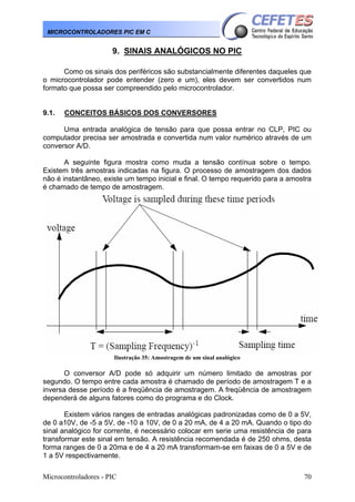 Microcontroladores - PIC 70
MICROCONTROLADORES PIC EM C
9. SINAIS ANALÓGICOS NO PIC
Como os sinais dos periféricos são substancialmente diferentes daqueles que
o microcontrolador pode entender (zero e um), eles devem ser convertidos num
formato que possa ser compreendido pelo microcontrolador.
9.1. CONCEITOS BÁSICOS DOS CONVERSORES
Uma entrada analógica de tensão para que possa entrar no CLP, PIC ou
computador precisa ser amostrada e convertida num valor numérico através de um
conversor A/D.
A seguinte figura mostra como muda a tensão contínua sobre o tempo.
Existem três amostras indicadas na figura. O processo de amostragem dos dados
não é instantâneo, existe um tempo inicial e final. O tempo requerido para a amostra
é chamado de tempo de amostragem.
Ilustração 35: Amostragem de um sinal analógico
O conversor A/D pode só adquirir um número limitado de amostras por
segundo. O tempo entre cada amostra é chamado de período de amostragem T e a
inversa desse período é a freqüência de amostragem. A freqüência de amostragem
dependerá de alguns fatores como do programa e do Clock.
Existem vários ranges de entradas analógicas padronizadas como de 0 a 5V,
de 0 a10V, de -5 a 5V, de -10 a 10V, de 0 a 20 mA, de 4 a 20 mA. Quando o tipo do
sinal analógico for corrente, é necessário colocar em serie uma resistência de para
transformar este sinal em tensão. A resistência recomendada é de 250 ohms, desta
forma ranges de 0 a 20ma e de 4 a 20 mA transformam-se em faixas de 0 a 5V e de
1 a 5V respectivamente.
 