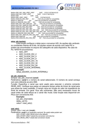 Microcontroladores - PIC 73
MICROCONTROLADORES PIC EM C
#define AN0_AN1_AN4_VREF_VREF 0x0C // A0 A1 A5 Ref=A2,A3
#define AN0_AN1_VREF_VREF 0x0D // A0 A1 Ref=A2,A3
#define AN0 0x0E // A0
#define AN0_VREF_VREF 0x0F // A0 Ref=A2,A3
#define ANALOG_RA3_REF 0x1 //!old only provided for compatibility
#define A_ANALOG 0x2 //!old only provided for compatibility
#define A_ANALOG_RA3_REF 0x3 //!old only provided for compatibility
#define RA0_RA1_RA3_ANALOG 0x4 //!old only provided for compatibility
#define RA0_RA1_ANALOG_RA3_REF 0x5 //!old only provided for compatibility
#define ANALOG_RA3_RA2_REF 0x8 //!old only provided for compatibility
#define ANALOG_NOT_RE1_RE2 0x9 //!old only provided for compatibility
#define ANALOG_NOT_RE1_RE2_REF_RA3 0xA //!old only provided for compatibility
#define ANALOG_NOT_RE1_RE2_REF_RA3_RA2 0xB //!old only provided for compatibility
#define A_ANALOG_RA3_RA2_REF 0xC //!old only provided for compatibility
#define RA0_RA1_ANALOG_RA3_RA2_REF 0xD //!old only provided for compatibility
#define RA0_ANALOG 0xE //!old only provided for compatibility
#define RA0_ANALOG_RA3_RA2_REF 0xF //!old only provided for compatibility
setup_adc (opções);
Esta função configura o relojo para o conversor A/D. As opções são variáveis
ou constantes inteiras de 8 bits. As opções variam de acordo com cada PIC e
podem ser encontradas no arquivo de cabeçalho de cada dispositivo. No caso do
Pic 16F877A encontramos:
• ADC_OFF
• ADC_CLOCK_DIV_2
• ADC_CLOCK_DIV_4
• ADC_CLOCK_DIV_8
• ADC_CLOCK_DIV_16
• ADC_CLOCK_DIV_32
• ADC_CLOCK_DIV_64
• ADC_CLOCK_INTERNAL
Ejemplo:
setup_adc(ADC_CLOCK_INTERNAL);
set_adc_channel (1);
Sintaxe: set_adc_channel (canal)
Parâmetros: canal é o número do canal selecionado. O número do canal começa
com zero referente ao pino AN0.
Função: Especifica o canal que será usado para executar o próximo comando
READ_ADC. Verifique que passe um pequeno tempo antes de trocar de canal para
que possa ter maior exatidão. O tempo varia em função do valor da impedância da
fonte de entrada. Em geral 10us são suficientes. Não será necessário trocar de
canal antes de cada leitura se o canal não muda. Esta função esta disponível em
PICs com conversores A/D.
Exemplo:
set_adc_channel(2);
delay_us(10);
value = read_adc();
read_adc();
Sintaxe: value = read_adc ([mode])
Parâmetros: mode é um parâmetro opcional. Se usado estes podem ser:
ADC_START_AND_READ (this is the default)
ADC_START_ONLY (starts the conversion and returns)
ADC_READ_ONLY (reads last conversion result)
 