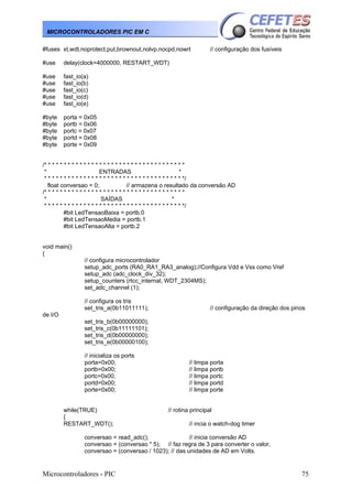 Microcontroladores - PIC 75
MICROCONTROLADORES PIC EM C
#fuses xt,wdt,noprotect,put,brownout,nolvp,nocpd,nowrt // configuração dos fusíveis
#use delay(clock=4000000, RESTART_WDT)
#use fast_io(a)
#use fast_io(b)
#use fast_io(c)
#use fast_io(d)
#use fast_io(e)
#byte porta = 0x05
#byte portb = 0x06
#byte portc = 0x07
#byte portd = 0x08
#byte porte = 0x09
/* * * * * * * * * * * * * * * * * * * * * * * * * * * * * * * * * * * *
* ENTRADAS *
* * * * * * * * * * * * * * * * * * * * * * * * * * * * * * * * * * * */
float conversao = 0; // armazena o resultado da conversão AD
/* * * * * * * * * * * * * * * * * * * * * * * * * * * * * * * * * * * *
* SAÍDAS *
* * * * * * * * * * * * * * * * * * * * * * * * * * * * * * * * * * * */
#bit LedTensaoBaixa = portb.0
#bit LedTensaoMedia = portb.1
#bit LedTensaoAlta = portb.2
void main()
{
// configura microcontrolador
setup_adc_ports (RA0_RA1_RA3_analog);//Configura Vdd e Vss como Vref
setup_adc (adc_clock_div_32);
setup_counters (rtcc_internal, WDT_2304MS);
set_adc_channel (1);
// configura os tris
set_tris_a(0b11011111); // configuração da direção dos pinos
de I/O
set_tris_b(0b00000000);
set_tris_c(0b11111101);
set_tris_d(0b00000000);
set_tris_e(0b00000100);
// inicializa os ports
porta=0x00; // limpa porta
portb=0x00; // limpa portb
portc=0x00; // limpa portc
portd=0x00; // limpa portd
porte=0x00; // limpa porte
while(TRUE) // rotina principal
{
RESTART_WDT(); // incia o watch-dog timer
conversao = read_adc(); // inicia conversão AD
conversao = (conversao * 5); // faz regra de 3 para converter o valor,
conversao = (conversao / 1023); // das unidades de AD em Volts.
 