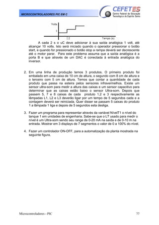 Microcontroladores - PIC 77
MICROCONTROLADORES PIC EM C
A cada 2 s o uC deve adicionar à sua saída analógica 1 volt, até
alcançar 10 volts. Isto será iniciado quando o operador pressionar o botão
start, e quando for pressionado o botão stop a rampa deverá ser decrescente
até o motor parar. Para este problema assuma que a saída analógica é a
porta B e que através de um DAC é conectada à entrada analógica do
inversor.
2. Em uma linha de produção temos 3 produtos. O primeiro produto foi
embalado em uma caixa de 10 cm de altura, o segundo com 8 cm de altura e
o terceiro com 5 cm de altura. Temos que contar a quantidade de cada
produto que passa na esteira pelos sensores infravermelhos. Existe um
sensor ultra-som para medir a altura das caixas e um sensor capacitivo para
determinar que as caixas estão baixo o sensor Ultra-som. Depois que
passem 5, 7 e 8 caixas de cada produto 1,2 e 3 respectivamente as
lâmpadas L1, L2 e L3 deverão ligar por um tempo de 5 segundos cada e a
contagem deverá ser reiniciada. Quer disser se passam 5 caixas do produto
1 a lâmpada 1 liga e depois de 5 segundos esta desliga.
3. Fazer um programa para representar através da variável NívelT1 o nível do
tanque 1 em unidades de engenharia. Sabe-se que o LT usado para medir o
nível é um Ultra-som sendo seu range de 0-20 mA na saída e de 0-10 m na
entrada. Mostrar em 3 displays de 7 segmentos o valor de 0 a 100% do nível.
4. Fazer um controlador ON-OFF, para a automatização da planta mostrada na
seguinte figura.
 