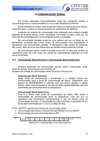 Microcontroladores - PIC 79
MICROCONTROLADORES PIC EM C
10.COMUNICAÇÃO SERIAL
Em muitas aplicações microcontroladas, pode ser necessário realizar a
comunicação entre o microcontrolador e um ou mais dispositivos externos.
Esses dispositivos podem estar localizados tanto na mesma placa do circuito,
como fora dela, a metros ou mesmo dezenas de quilômetros de distância.
A escolha do sistema de comunicação mais adequado para realizar a tarefa
depende de diversos fatores, como: velocidade, imunidade a ruídos, custo, etc. As
duas formas conhecidas são a comunicações seriais e a paralela.
Na comunicação paralela enviamos uma palavra por vez ao longo de um
barramento composto por vários sinais. A comunicação com impressoras é
tipicamente uma comunicação paralela. A velocidade é alta, porém as distâncias
são curtas. Além do envio dos dados deve-se também enviar sinais de controle.
Na comunicação serial o dado é enviado bit por bit. O cabo que conecta os
dispositivos pode ser mais longo, em virtude de características especiais do sinal
que é transmitido.
10.1. Comunicação Serial Síncrona x Comunicação Serial Assíncrona
Diversos protocolos de comunicação operam sobre comunicação serial:
redes de campo, comunicação com modens, etc...
Existem dois modos de comunicação serial: Síncrono e Assíncrona.
Comunicação Serial Síncrona
Neste modo de comunicação o transmissor e o receptor devem ser
sincronizados para a troca de comunicação de dados. Geralmente uma
palavra de SINCRONISMO é utilizada para que ambos ajustem o relógio
interno. Após a sincronização os bits são enviados seqüencialmente, até uma
quantidade pré-combinada entre os dispositivos.
Comunicação Serial Assíncrona
Esta é a forma mais usual de transmissão de dados. Não existe a
necessidade de sincronização entre os dispositivos, uma vez que os
caracteres são transmitidos individualmente e não em blocos como na
comunicação síncrona. A transmissão de cada caractere é precedida de um
bit de start e terminada por 1 (1/2 ou 2) bit(s) de stop.
O PIC 16F877A suporta duas formas de comunicação serial :
• Comunicação assíncrona universal (formato RS232) SCI ou USART;
• Comunicação síncrona entre dispositivos SPI;
Ilustração 37: Composição típica de um frame assíncrono
 