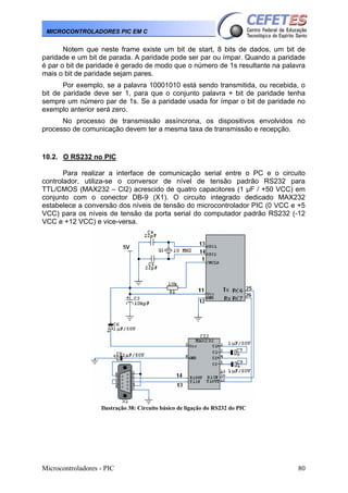 Microcontroladores - PIC 80
MICROCONTROLADORES PIC EM C
Notem que neste frame existe um bit de start, 8 bits de dados, um bit de
paridade e um bit de parada. A paridade pode ser par ou ímpar. Quando a paridade
é par o bit de paridade é gerado de modo que o número de 1s resultante na palavra
mais o bit de paridade sejam pares.
Por exemplo, se a palavra 10001010 está sendo transmitida, ou recebida, o
bit de paridade deve ser 1, para que o conjunto palavra + bit de paridade tenha
sempre um número par de 1s. Se a paridade usada for ímpar o bit de paridade no
exemplo anterior será zero.
No processo de transmissão assíncrona, os dispositivos envolvidos no
processo de comunicação devem ter a mesma taxa de transmissão e recepção.
10.2. O RS232 no PIC
Para realizar a interface de comunicação serial entre o PC e o circuito
controlador, utiliza-se o conversor de nível de tensão padrão RS232 para
TTL/CMOS (MAX232 – CI2) acrescido de quatro capacitores (1 μF / +50 VCC) em
conjunto com o conector DB-9 (X1). O circuito integrado dedicado MAX232
estabelece a conversão dos níveis de tensão do microcontrolador PIC (0 VCC e +5
VCC) para os níveis de tensão da porta serial do computador padrão RS232 (-12
VCC e +12 VCC) e vice-versa.
Ilustração 38: Circuito básico de ligação do RS232 do PIC
 