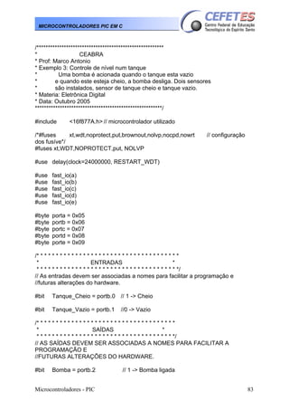 Microcontroladores - PIC 83
MICROCONTROLADORES PIC EM C
/********************************************************
* CEABRA
* Prof: Marco Antonio
* Exemplo 3: Controle de nível num tanque
* Uma bomba é acionada quando o tanque esta vazio
* e quando este esteja cheio, a bomba desliga. Dois sensores
* são instalados, sensor de tanque cheio e tanque vazio.
* Materia: Eletrônica Digital
* Data: Outubro 2005
********************************************************/
#include <16f877A.h> // microcontrolador utilizado
/*#fuses xt,wdt,noprotect,put,brownout,nolvp,nocpd,nowrt // configuração
dos fusíve*/
#fuses xt,WDT,NOPROTECT,put, NOLVP
#use delay(clock=24000000, RESTART_WDT)
#use fast_io(a)
#use fast_io(b)
#use fast_io(c)
#use fast_io(d)
#use fast_io(e)
#byte porta = 0x05
#byte portb = 0x06
#byte portc = 0x07
#byte portd = 0x08
#byte porte = 0x09
/* * * * * * * * * * * * * * * * * * * * * * * * * * * * * * * * * * * * *
* ENTRADAS *
* * * * * * * * * * * * * * * * * * * * * * * * * * * * * * * * * * * * */
// As entradas devem ser associadas a nomes para facilitar a programação e
//futuras alterações do hardware.
#bit Tanque_Cheio = portb.0 // 1 -> Cheio
#bit Tanque_Vazio = portb.1 //0 -> Vazio
/* * * * * * * * * * * * * * * * * * * * * * * * * * * * * * * * * * * *
* SAÍDAS *
* * * * * * * * * * * * * * * * * * * * * * * * * * * * * * * * * * * */
// AS SAÍDAS DEVEM SER ASSOCIADAS A NOMES PARA FACILITAR A
PROGRAMAÇÃO E
//FUTURAS ALTERAÇÕES DO HARDWARE.
#bit Bomba = portb.2 // 1 -> Bomba ligada
 