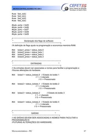 Microcontroladores - PIC 87
MICROCONTROLADORES PIC EM C
#use fast_io(b)
#use fast_io(c)
#use fast_io(d)
#use fast_io(e)
#byte porta = 0x05
#byte portb = 0x06
#byte portc = 0x07
#byte portd = 0x08
#byte porte = 0x09
/* * * * * * * * * * * * * * * * * * * * * * * * * * * * * * * * * * * * *
* Declaração dos flags de software *
* * * * * * * * * * * * * * * * * * * * * * * * * * * * * * * * * * * * */
//A definição de flags ajuda na programação e economiza memória RAM.
#bit botao1_press = status_leds.0
#bit botao2_press = status_leds.1
#bit botao3_press = status_leds.2
#bit botao4_press = status_leds.3
/* * * * * * * * * * * * * * * * * * * * * * * * * * * * * * * * * * * * *
* ENTRADAS *
* * * * * * * * * * * * * * * * * * * * * * * * * * * * * * * * * * * * */
// As entradas devem ser associadas a nomes para facilitar a programação e
//futuras alterações do hardware.
#bit botao1 = status_botoes.0 // Estado do botão 1
// 1 -> Liberado
// 0 -> Pressionado
#bit botao2 = status_botoes.1 // Estado do botão 2
// 1 -> Liberado
// 0 -> Pressionado
#bit botao3 = status_botoes.2 // Estado do botão 3
// 1 -> Liberado
// 0 -> Pressionado
#bit botao4 = status_botoes.3 // Estado do botão 4
// 1 -> Liberado
// 0 -> Pressionado
/* * * * * * * * * * * * * * * * * * * * * * * * * * * * * * * * * * * *
* SAÍDAS *
* * * * * * * * * * * * * * * * * * * * * * * * * * * * * * * * * * * */
// AS SAÍDAS DEVEM SER ASSOCIADAS A NOMES PARA FACILITAR A
PROGRAMAÇÃO E
//FUTURAS ALTERAÇÕES DO HARDWARE.
 