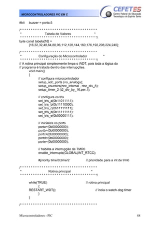 Microcontroladores - PIC 88
MICROCONTROLADORES PIC EM C
#bit buzzer = porta.5
/* * * * * * * * * * * * * * * * * * * * * * * * * * * * * * * * * * * *
* Tabela de Valores *
* * * * * * * * * * * * * * * * * * * * * * * * * * * * * * * * * * * */
byte const tabela[16] =
{16,32,32,48,64,80,96,112,128,144,160,176,192,208,224,240};
/* * * * * * * * * * * * * * * * * * * * * * * * * * * * * * * * * * * *
* Configuração do Microcontrolador *
* * * * * * * * * * * * * * * * * * * * * * * * * * * * * * * * * * * */
// A rotina principal simplesmente limpa o WDT, pois toda a lógica do
// programa é tratada dentro das interrupções.
void main()
{
// configura microcontrolador
setup_adc_ports (no_analogs);
setup_counters(rtcc_internal , rtcc_div_8);
setup_timer_2 (t2_div_by_16,per,1);
// configura os tris
set_tris_a(0b11011111);
set_tris_b(0b11110000);
set_tris_c(0b11111111);
set_tris_d(0b11111111);
set_tris_e(0b00000111);
// inicializa os ports
porta=(0b00000000);
portb=(0b00000000);
portc=(0b00000000);
portd=(0b00000000);
porte=(0b00000000);
// habilita a interrupção de TMR0
enable_interrupts(GLOBAL|INT_RTCC);
#priority timer0,timer2 // prioridade para a int de trm0
/* * * * * * * * * * * * * * * * * * * * * * * * * * * * * * * * * * * *
* Rotina principal *
* * * * * * * * * * * * * * * * * * * * * * * * * * * * * * * * * * * */
while(TRUE) // rotina principal
{
RESTART_WDT(); // incia o watch-dog timer
}
}
/* * * * * * * * * * * * * * * * * * * * * * * * * * * * * * * * * * * *
 