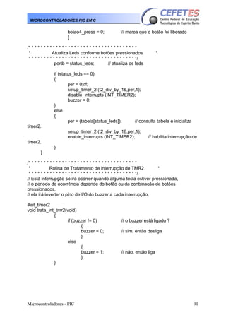 Microcontroladores - PIC 91
MICROCONTROLADORES PIC EM C
botao4_press = 0; // marca que o botão foi liberado
}
/* * * * * * * * * * * * * * * * * * * * * * * * * * * * * * * * * * * *
* Atualiza Leds conforme botões pressionados *
* * * * * * * * * * * * * * * * * * * * * * * * * * * * * * * * * * * */
portb = status_leds; // atualiza os leds
if (status_leds == 0)
{
per = 0xff;
setup_timer_2 (t2_div_by_16,per,1);
disable_interrupts (INT_TIMER2);
buzzer = 0;
}
else
{
per = (tabela[status_leds]); // consulta tabela e inicializa
timer2.
setup_timer_2 (t2_div_by_16,per,1);
enable_interrupts (INT_TIMER2); // habilita interrupção de
timer2.
}
}
/* * * * * * * * * * * * * * * * * * * * * * * * * * * * * * * * * * * *
* Rotina de Tratamento de interrupção de TMR2 *
* * * * * * * * * * * * * * * * * * * * * * * * * * * * * * * * * * * */
// Está interrupção só irá ocorrer quando alguma tecla estiver pressionada,
// o periodo de ocorrência depende do botão ou da conbinação de botões
pressionados,
// ela irá inverter o pino de I/O do buzzer a cada interrupção.
#int_timer2
void trata_int_tmr2(void)
{
if (buzzer != 0) // o buzzer está ligado ?
{
buzzer = 0; // sim, então desliga
}
else
{
buzzer = 1; // não, então liga
}
}
 