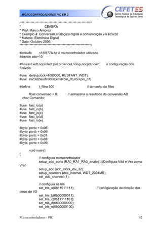 Microcontroladores - PIC 92
MICROCONTROLADORES PIC EM C
/********************************************************
* CEABRA
* Prof: Marco Antonio
* Exemplo 4: Conversaõ analógica digital e comunicação vía RS232
* Materia: Eletrônica Digital
* Data: Outubro 2005
********************************************************/
#include <16f877A.h> // microcontrolador utilizado
#device adc=10
#fusesxt,wdt,noprotect,put,brownout,nolvp,nocpd,nowrt // configuração dos
fusíveis
#use delay(clock=4000000, RESTART_WDT)
#use rs232(baud=9600,xmit=pin_c6,rcv=pin_c7)
#define t_filtro 500 // tamanho do filtro
float conversao = 0; // armazena o resultado da conversão AD
char Comando;
#use fast_io(a)
#use fast_io(b)
#use fast_io(c)
#use fast_io(d)
#use fast_io(e)
#byte porta = 0x05
#byte portb = 0x06
#byte portc = 0x07
#byte portd = 0x08
#byte porte = 0x09
void main()
{
// configura microcontrolador
setup_adc_ports (RA0_RA1_RA3_analog);//Configura Vdd e Vss como
Vref
setup_adc (adc_clock_div_32);
setup_counters (rtcc_internal, WDT_2304MS);
set_adc_channel (1);
// configura os tris
set_tris_a(0b11011111); // configuração da direção dos
pinos de I/O
set_tris_b(0b00000011);
set_tris_c(0b11111101);
set_tris_d(0b00000000);
set_tris_e(0b00000100);
 