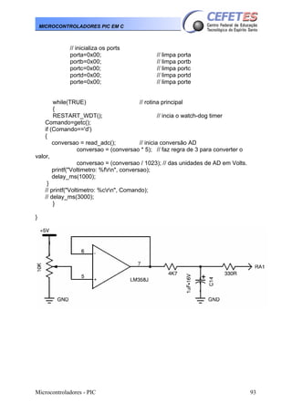 Microcontroladores - PIC 93
MICROCONTROLADORES PIC EM C
// inicializa os ports
porta=0x00; // limpa porta
portb=0x00; // limpa portb
portc=0x00; // limpa portc
portd=0x00; // limpa portd
porte=0x00; // limpa porte
while(TRUE) // rotina principal
{
RESTART_WDT(); // incia o watch-dog timer
Comando=getc();
if (Comando=='d')
{
conversao = read_adc(); // inicia conversão AD
conversao = (conversao * 5); // faz regra de 3 para converter o
valor,
conversao = (conversao / 1023); // das unidades de AD em Volts.
printf("Voltimetro: %frn", conversao);
delay_ms(1000);
}
// printf("Voltimetro: %crn", Comando);
// delay_ms(3000);
}
}
 