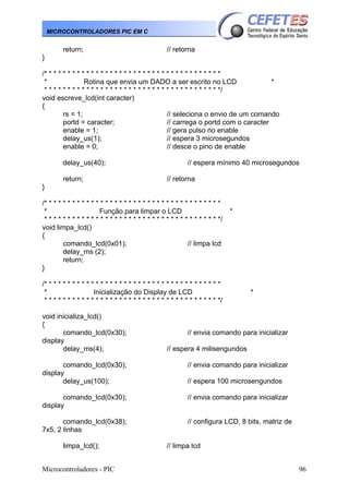 Microcontroladores - PIC 96
MICROCONTROLADORES PIC EM C
return; // retorna
}
/* * * * * * * * * * * * * * * * * * * * * * * * * * * * * * * * * * * * * *
* Rotina que envia um DADO a ser escrito no LCD *
* * * * * * * * * * * * * * * * * * * * * * * * * * * * * * * * * * * * * */
void escreve_lcd(int caracter)
{
rs = 1; // seleciona o envio de um comando
portd = caracter; // carrega o portd com o caracter
enable = 1; // gera pulso no enable
delay_us(1); // espera 3 microsegundos
enable = 0; // desce o pino de enable
delay_us(40); // espera mínimo 40 microsegundos
return; // retorna
}
/* * * * * * * * * * * * * * * * * * * * * * * * * * * * * * * * * * * * * *
* Função para limpar o LCD *
* * * * * * * * * * * * * * * * * * * * * * * * * * * * * * * * * * * * * */
void limpa_lcd()
{
comando_lcd(0x01); // limpa lcd
delay_ms (2);
return;
}
/* * * * * * * * * * * * * * * * * * * * * * * * * * * * * * * * * * * * * *
* Inicialização do Display de LCD *
* * * * * * * * * * * * * * * * * * * * * * * * * * * * * * * * * * * * * */
void inicializa_lcd()
{
comando_lcd(0x30); // envia comando para inicializar
display
delay_ms(4); // espera 4 milisengundos
comando_lcd(0x30); // envia comando para inicializar
display
delay_us(100); // espera 100 microsengundos
comando_lcd(0x30); // envia comando para inicializar
display
comando_lcd(0x38); // configura LCD, 8 bits, matriz de
7x5, 2 linhas
limpa_lcd(); // limpa lcd
 