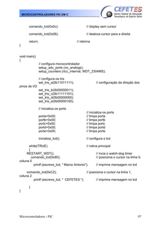 Microcontroladores - PIC 97
MICROCONTROLADORES PIC EM C
comando_lcd(0x0c); // display sem cursor
comando_lcd(0x06); // desloca cursor para a direita
return; // retorna
}
void main()
{
// configura microcontrolador
setup_adc_ports (no_analogs);
setup_counters (rtcc_internal, WDT_2304MS);
// configura os tris
set_tris_a(0b11011111); // configuração da direção dos
pinos de I/O
set_tris_b(0b00000011);
set_tris_c(0b11111101);
set_tris_d(0b00000000);
set_tris_e(0b00000100);
// inicializa os ports
// inicializa os ports
porta=0x00; // limpa porta
portb=0x00; // limpa portb
portc=0x00; // limpa portc
portd=0x00; // limpa portd
porte=0x00; // limpa porte
inicializa_lcd(); // configura o lcd
while(TRUE) // rotina principal
{
RESTART_WDT(); // incia o watch-dog timer
comando_lcd(0x80); // posiciona o cursor na linha 0,
coluna 0
printf (escreve_lcd, " Marco Antonio"); // imprime mensagem no lcd
comando_lcd(0xC2); // posiciona o cursor na linha 1,
coluna 2
printf (escreve_lcd, " CEFETES "); // imprime mensagem no lcd
}
}
 